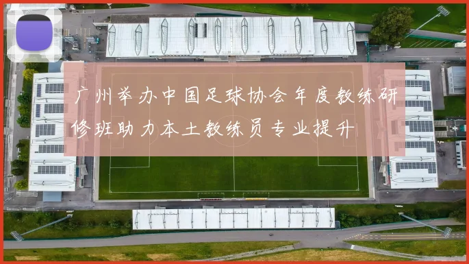 广州举办中国足球协会年度教练研修班助力本土教练员专业提升