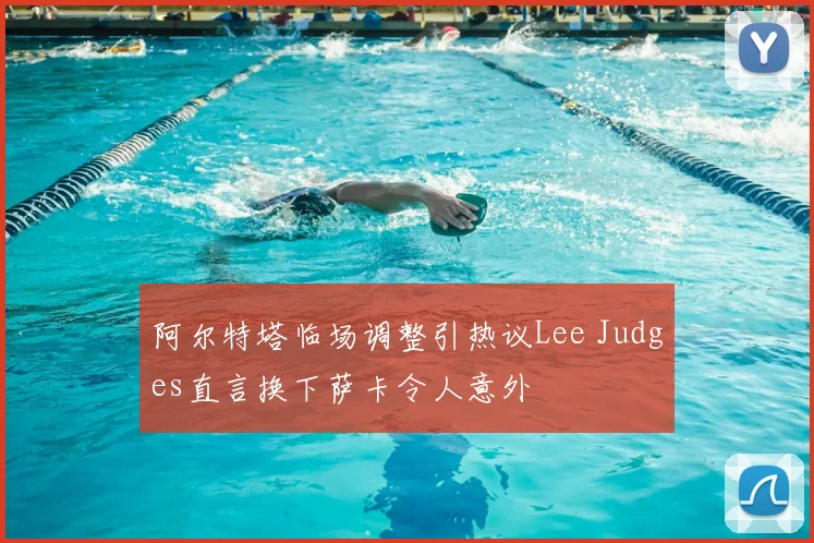 阿尔特塔临场调整引热议Lee Judges直言换下萨卡令人意外