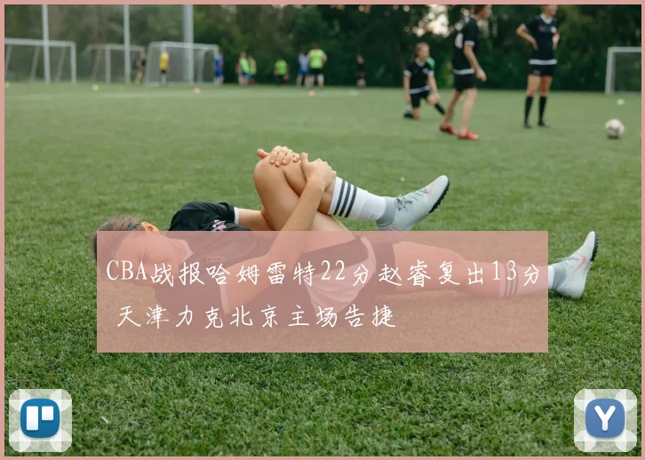 CBA战报哈姆雷特22分赵睿复出13分 天津力克北京主场告捷