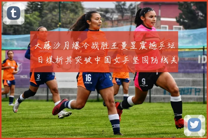 大藤沙月爆冷战胜王曼昱震撼乒坛 日媒析其突破中国女乒坚固防线关键