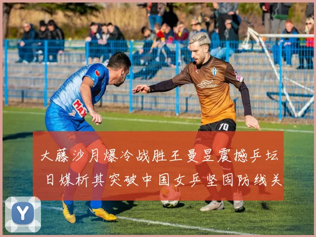 大藤沙月爆冷战胜王曼昱震撼乒坛 日媒析其突破中国女乒坚固防线关键