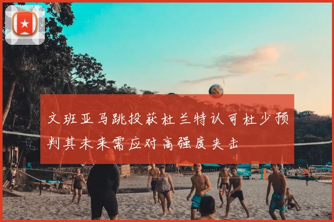 文班亚马跳投获杜兰特认可杜少预判其未来需应对高强度夹击