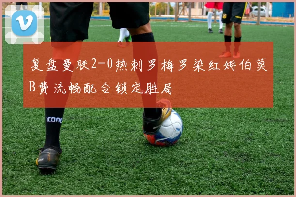 复盘曼联2-0热刺罗梅罗染红姆伯莫B费流畅配合锁定胜局