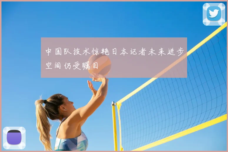 中国队技术惊艳日本记者未来进步空间仍受瞩目