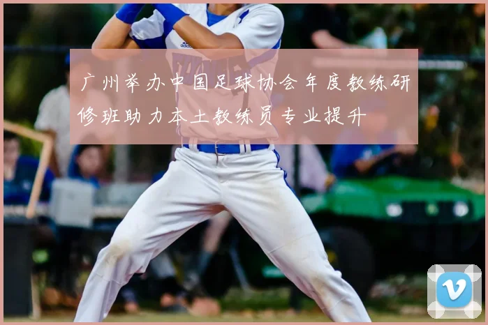 广州举办中国足球协会年度教练研修班助力本土教练员专业提升