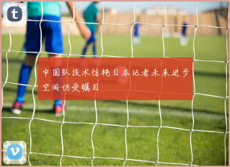 中国队技术惊艳日本记者未来进步空间仍受瞩目