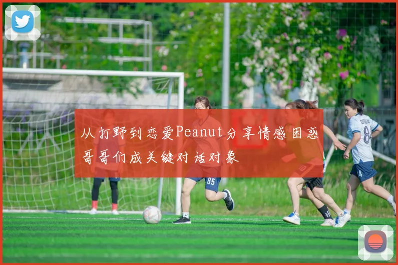 从打野到恋爱Peanut分享情感困惑哥哥们成关键对话对象