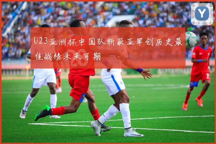 U23亚洲杯中国队斩获亚军创历史最佳战绩未来可期