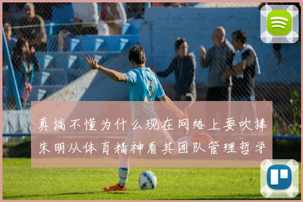 真搞不懂为什么现在网络上要吹捧朱明从体育精神看其团队管理哲学
